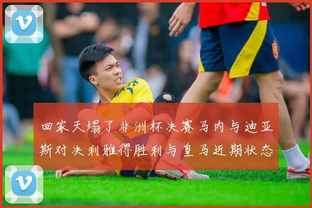回家天塌了非洲杯决赛马内与迪亚斯对决利雅得胜利与皇马近期状态堪忧