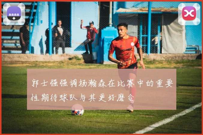 郭士强强调杨瀚森在比赛中的重要性期待球队与其更好磨合