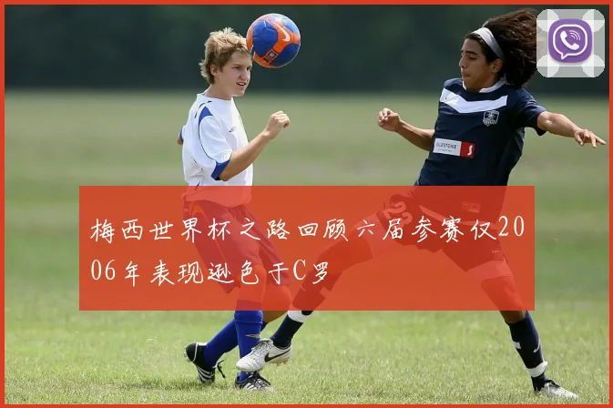 梅西世界杯之路回顾六届参赛仅2006年表现逊色于C罗