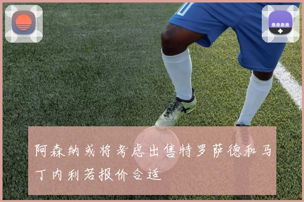 阿森纳或将考虑出售特罗萨德和马丁内利若报价合适
