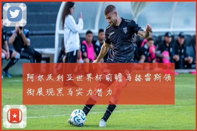 阿尔及利亚世界杯前瞻马赫雷斯领衔展现黑马实力潜力