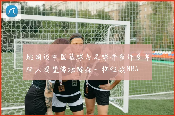 姚明谈中国篮球与足球并重许多年轻人渴望像杨瀚森一样征战NBA