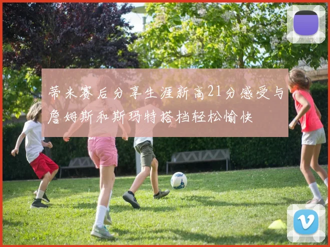 蒂米赛后分享生涯新高21分感受与詹姆斯和斯玛特搭档轻松愉快