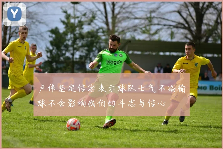 卢伟坚定信念表示球队士气不减输球不会影响我们的斗志与信心