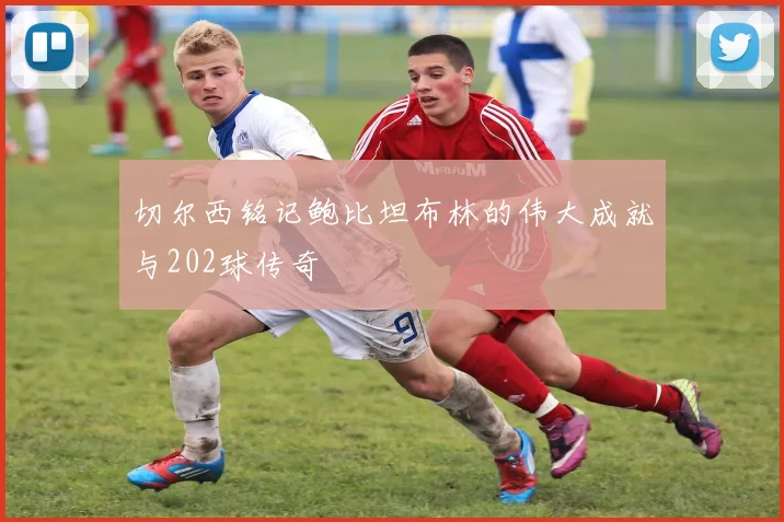 切尔西铭记鲍比坦布林的伟大成就与202球传奇