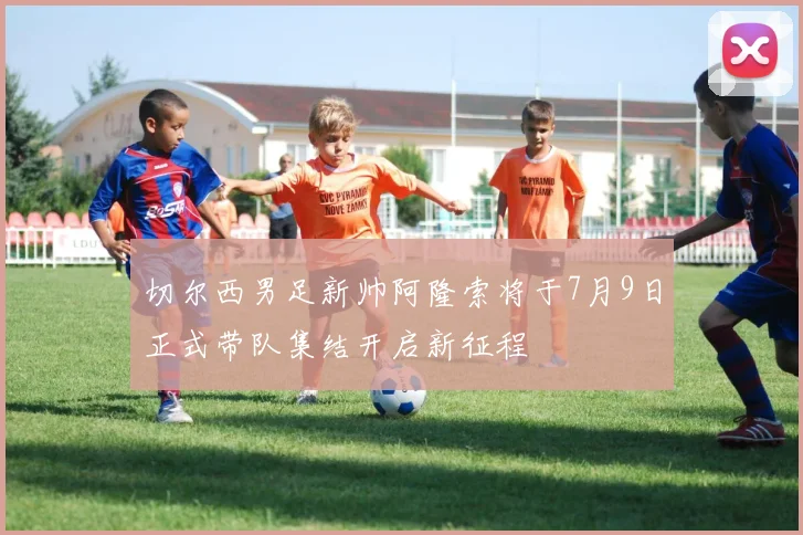 切尔西男足新帅阿隆索将于7月9日正式带队集结开启新征程