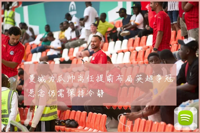 曼城为瓜帅离任提前布局英超争冠悬念仍需保持冷静