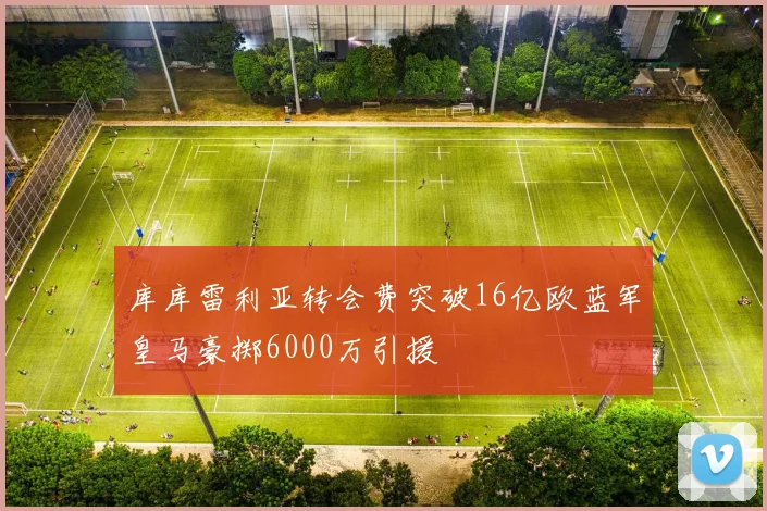 库库雷利亚转会费突破16亿欧蓝军皇马豪掷6000万引援