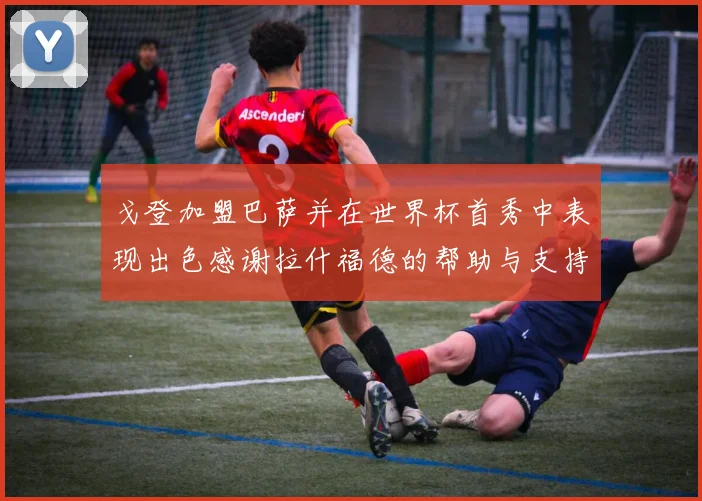 戈登加盟巴萨并在世界杯首秀中表现出色感谢拉什福德的帮助与支持