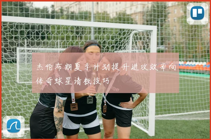 杰伦布朗夏季计划提升进攻效率向传奇球星请教技巧