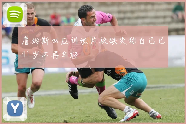 詹姆斯回应训练片段缺失称自己已41岁不再年轻