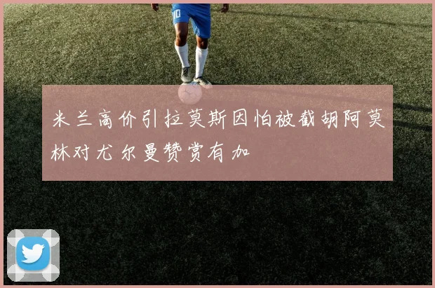 米兰高价引拉莫斯因怕被截胡阿莫林对尤尔曼赞赏有加
