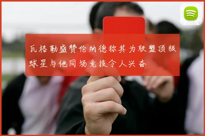 瓦格勒盛赞伦纳德称其为联盟顶级球星与他同场竞技令人兴奋