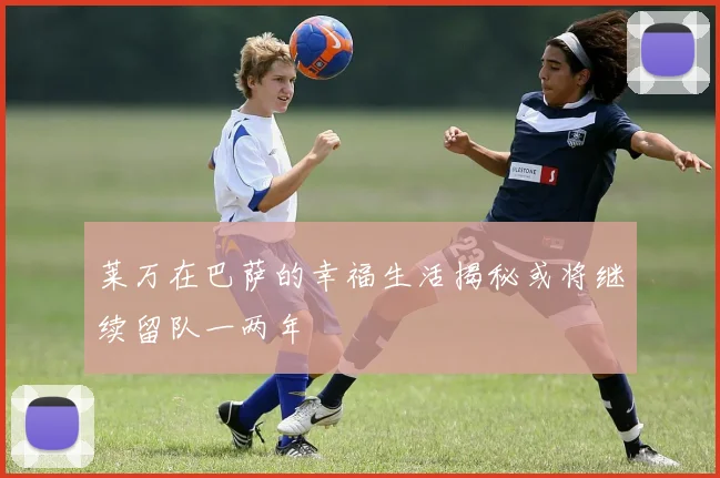 莱万在巴萨的幸福生活揭秘或将继续留队一两年