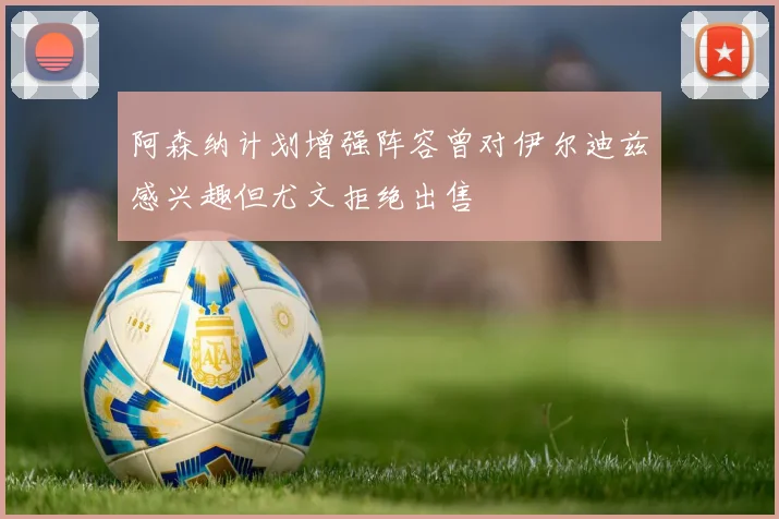 阿森纳计划增强阵容曾对伊尔迪兹感兴趣但尤文拒绝出售