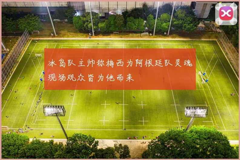 冰岛队主帅称梅西为阿根廷队灵魂现场观众皆为他而来