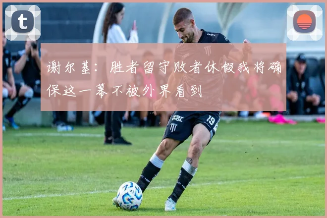 谢尔基：胜者留守败者休假我将确保这一幕不被外界看到