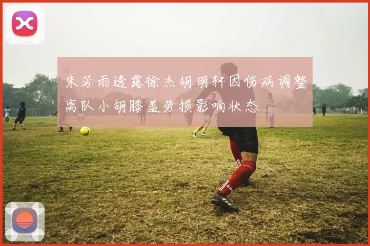 朱芳雨透露徐杰胡明轩因伤病调整离队小胡膝盖劳损影响状态