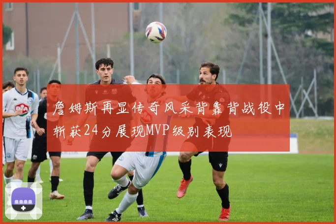 詹姆斯再显传奇风采背靠背战役中斩获24分展现MVP级别表现