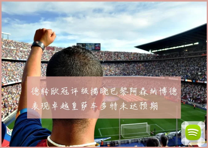 德转欧冠评级揭晓巴黎阿森纳博德表现卓越皇萨车多特未达预期