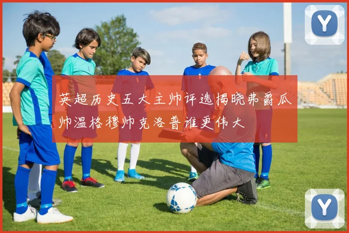 英超历史五大主帅评选揭晓弗爵瓜帅温格穆帅克洛普谁更伟大