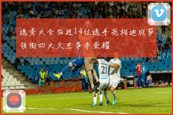 选秀大会临近14位选手亮相迪班萨领衔四大天王争夺荣耀
