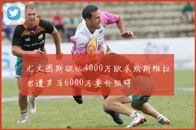 尤文图斯欲以4000万欧求购斯维拉尔遭罗马6000万要价阻碍