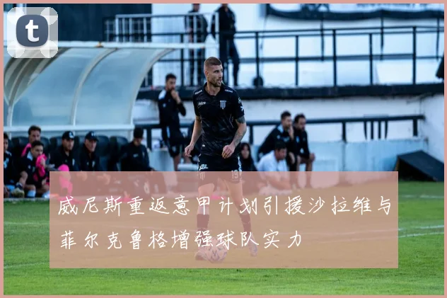 威尼斯重返意甲计划引援沙拉维与菲尔克鲁格增强球队实力